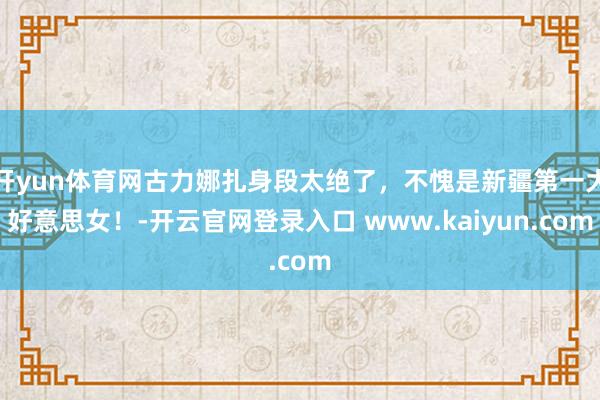 开yun体育网古力娜扎身段太绝了，不愧是新疆第一大好意思女！-开云官网登录入口 www.kaiyun.com