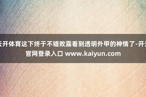 云开体育这下终于不错败露看到透明外甲的神情了-开云官网登录入口 www.kaiyun.com