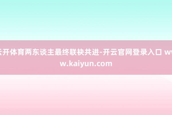 云开体育两东谈主最终联袂共进-开云官网登录入口 www.kaiyun.com