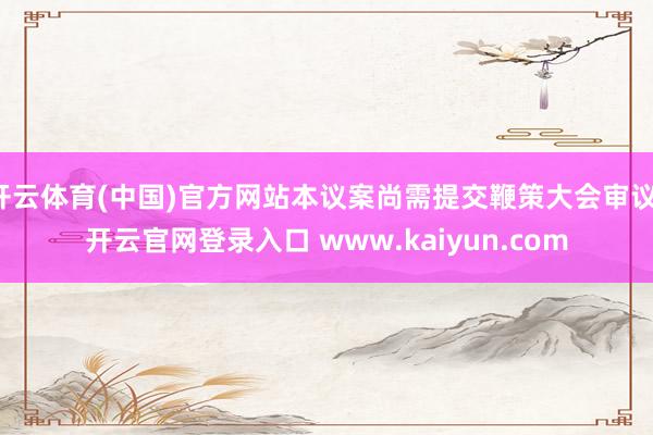 开云体育(中国)官方网站本议案尚需提交鞭策大会审议-开云官网登录入口 www.kaiyun.com