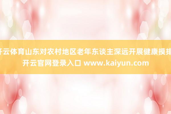 开云体育山东对农村地区老年东谈主深远开展健康摸排-开云官网登录入口 www.kaiyun.com