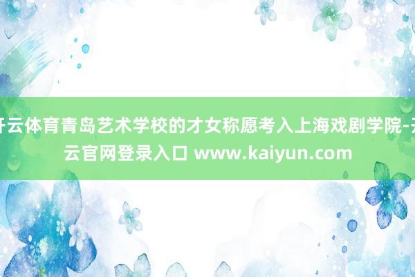 开云体育青岛艺术学校的才女称愿考入上海戏剧学院-开云官网登录入口 www.kaiyun.com