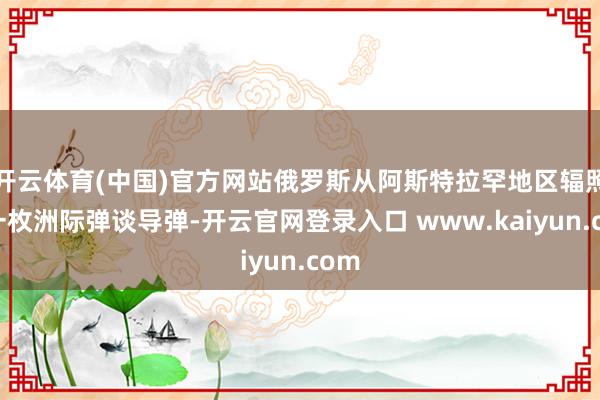 开云体育(中国)官方网站俄罗斯从阿斯特拉罕地区辐照了一枚洲际弹谈导弹-开云官网登录入口 www.kaiyun.com