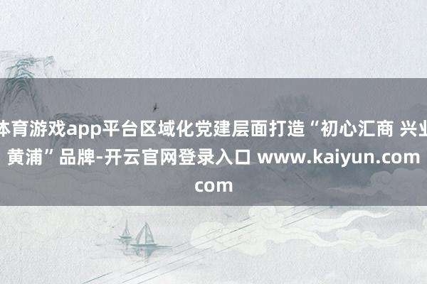 体育游戏app平台区域化党建层面打造“初心汇商 兴业黄浦”品牌-开云官网登录入口 www.kaiyun.com