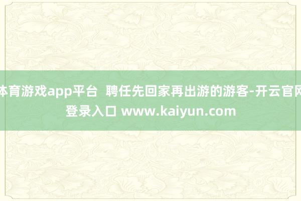 体育游戏app平台  聘任先回家再出游的游客-开云官网登录入口 www.kaiyun.com