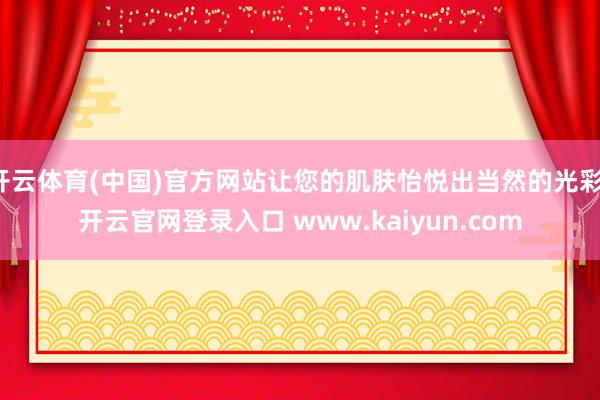 开云体育(中国)官方网站让您的肌肤怡悦出当然的光彩-开云官网登录入口 www.kaiyun.com