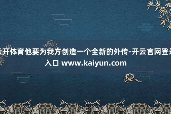 云开体育他要为我方创造一个全新的外传-开云官网登录入口 www.kaiyun.com