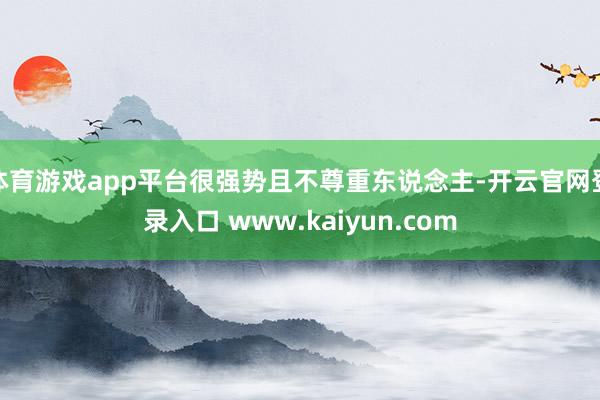 体育游戏app平台很强势且不尊重东说念主-开云官网登录入口 www.kaiyun.com