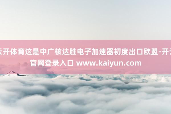 云开体育这是中广核达胜电子加速器初度出口欧盟-开云官网登录入口 www.kaiyun.com