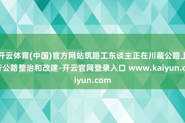 开云体育(中国)官方网站筑路工东谈主正在川藏公路上进行公路整治和改建-开云官网登录入口 www.kaiyun.com