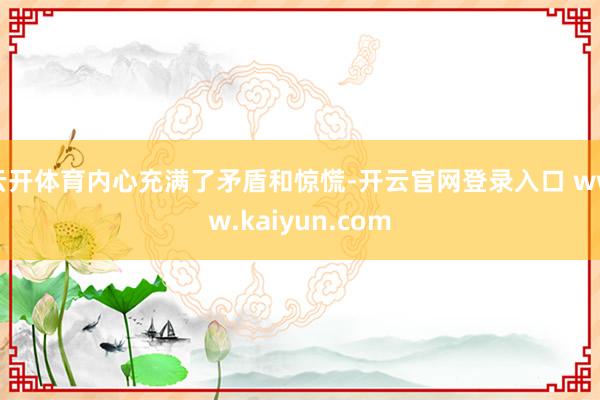 云开体育内心充满了矛盾和惊慌-开云官网登录入口 www.kaiyun.com