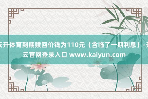 云开体育到期赎回价钱为110元（含临了一期利息）-开云官网登录入口 www.kaiyun.com
