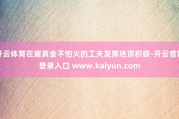 开云体育在磨真金不怕火的工夫发挥绝顶积极-开云官网登录入口 www.kaiyun.com