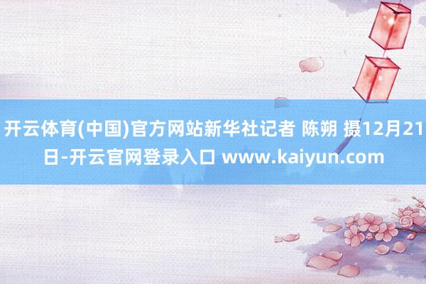开云体育(中国)官方网站新华社记者 陈朔 摄12月21日-开云官网登录入口 www.kaiyun.com
