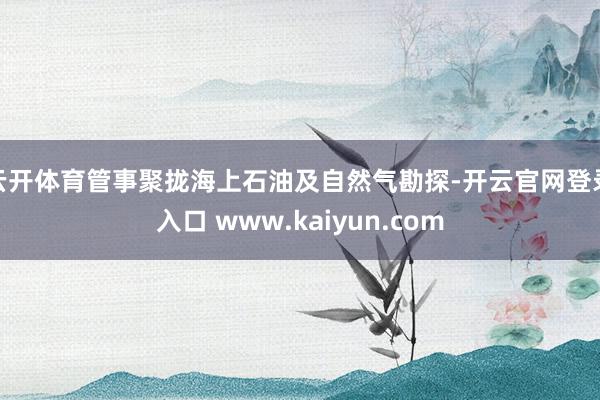 云开体育管事聚拢海上石油及自然气勘探-开云官网登录入口 www.kaiyun.com