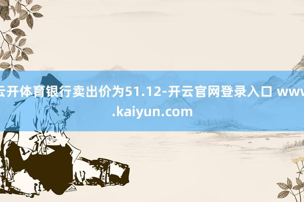 云开体育银行卖出价为51.12-开云官网登录入口 www.kaiyun.com