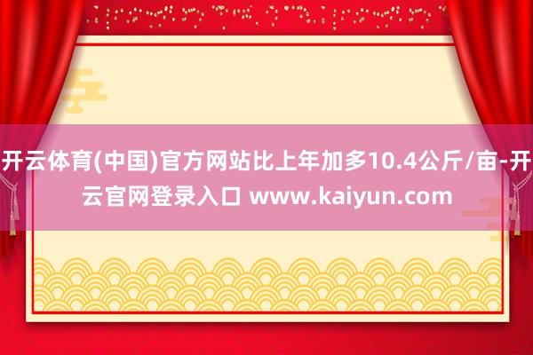 开云体育(中国)官方网站比上年加多10.4公斤/亩-开云官网登录入口 www.kaiyun.com