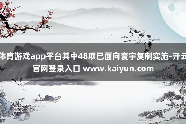 体育游戏app平台其中48项已面向寰宇复制实施-开云官网登录入口 www.kaiyun.com