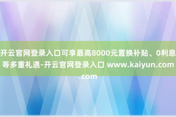 开云官网登录入口可享最高8000元置换补贴、0利息等多重礼遇-开云官网登录入口 www.kaiyun.com