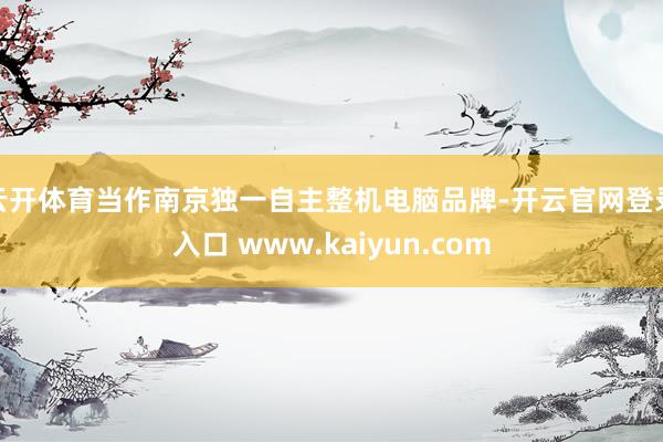 云开体育　　当作南京独一自主整机电脑品牌-开云官网登录入口 www.kaiyun.com