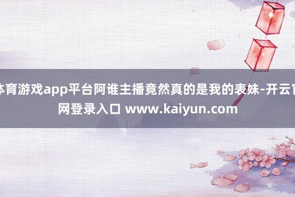 体育游戏app平台阿谁主播竟然真的是我的表妹-开云官网登录入口 www.kaiyun.com