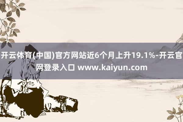 开云体育(中国)官方网站近6个月上升19.1%-开云官网登录入口 www.kaiyun.com