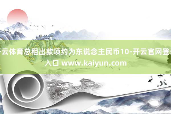开云体育总租出款项约为东说念主民币10-开云官网登录入口 www.kaiyun.com