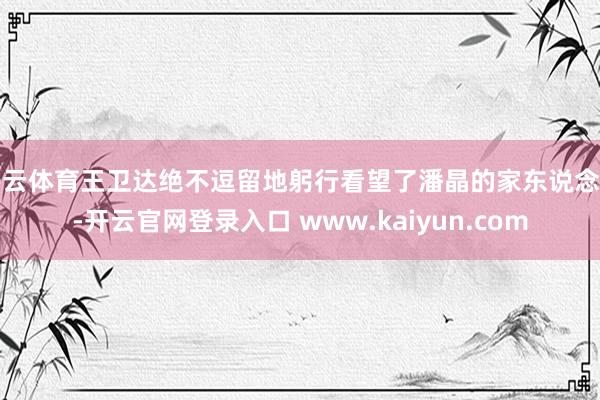 开云体育王卫达绝不逗留地躬行看望了潘晶的家东说念主-开云官网登录入口 www.kaiyun.com