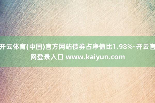 开云体育(中国)官方网站债券占净值比1.98%-开云官网登录入口 www.kaiyun.com