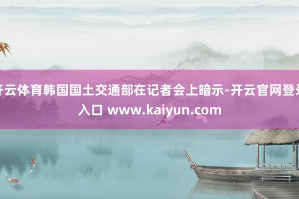 开云体育韩国国土交通部在记者会上暗示-开云官网登录入口 www.kaiyun.com