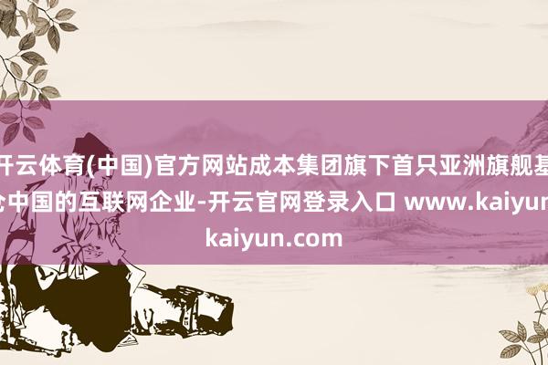 开云体育(中国)官方网站成本集团旗下首只亚洲旗舰基金重仓中国的互联网企业-开云官网登录入口 www.kaiyun.com