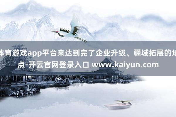 体育游戏app平台来达到完了企业升级、疆域拓展的地点-开云官网登录入口 www.kaiyun.com