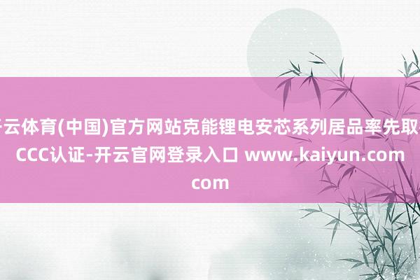 开云体育(中国)官方网站克能锂电安芯系列居品率先取得CCC认证-开云官网登录入口 www.kaiyun.com