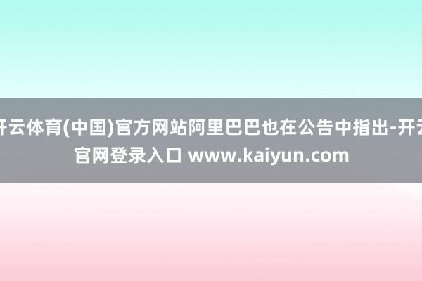 开云体育(中国)官方网站阿里巴巴也在公告中指出-开云官网登录入口 www.kaiyun.com
