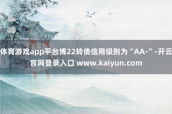 体育游戏app平台博22转债信用级别为“AA-”-开云官网登录入口 www.kaiyun.com