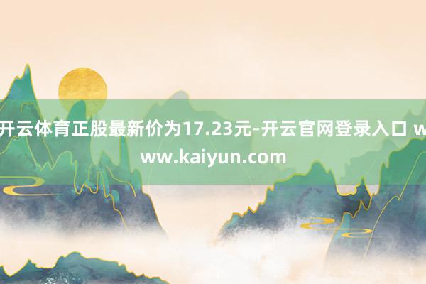 开云体育正股最新价为17.23元-开云官网登录入口 www.kaiyun.com