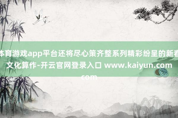 体育游戏app平台还将尽心策齐整系列精彩纷呈的新春文化算作-开云官网登录入口 www.kaiyun.com