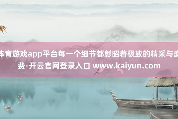 体育游戏app平台每一个细节都彰昭着极致的精采与糜费-开云官网登录入口 www.kaiyun.com