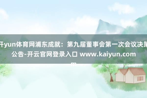 开yun体育网浦东成就：第九届董事会第一次会议决策公告-开云官网登录入口 www.kaiyun.com