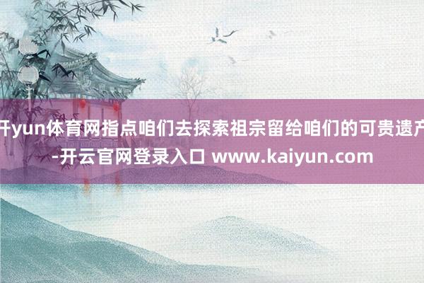 开yun体育网指点咱们去探索祖宗留给咱们的可贵遗产-开云官网登录入口 www.kaiyun.com