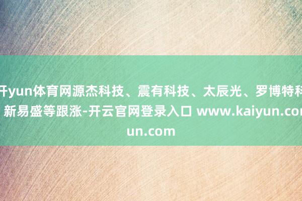 开yun体育网源杰科技、震有科技、太辰光、罗博特科、新易盛等跟涨-开云官网登录入口 www.kaiyun.com