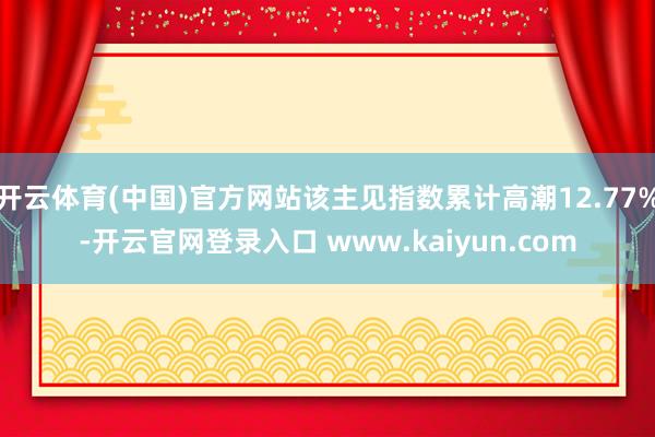 开云体育(中国)官方网站该主见指数累计高潮12.77%-开云官网登录入口 www.kaiyun.com
