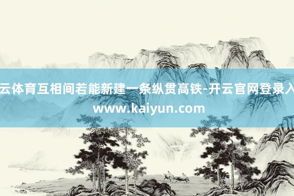 开云体育互相间若能新建一条纵贯高铁-开云官网登录入口 www.kaiyun.com