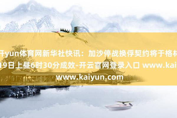 开yun体育网新华社快讯：加沙停战换俘契约将于格林尼治技艺19日上昼6时30分成效-开云官网登录入口 www.kaiyun.com
