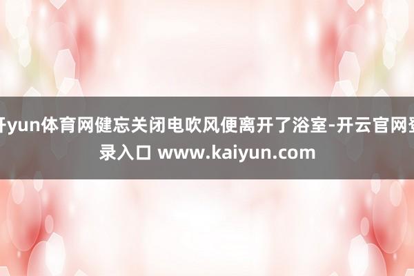开yun体育网健忘关闭电吹风便离开了浴室-开云官网登录入口 www.kaiyun.com