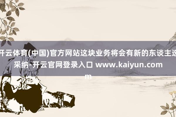 开云体育(中国)官方网站这块业务将会有新的东谈主选采纳-开云官网登录入口 www.kaiyun.com