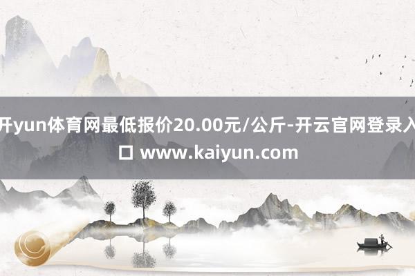 开yun体育网最低报价20.00元/公斤-开云官网登录入口 www.kaiyun.com