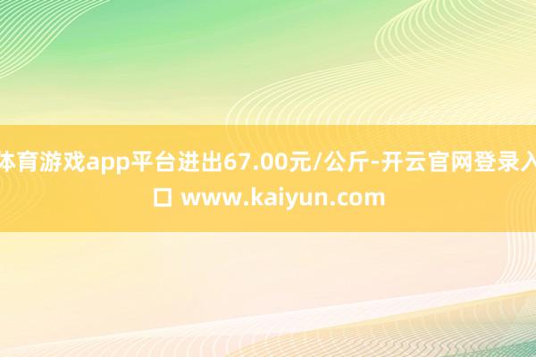 体育游戏app平台进出67.00元/公斤-开云官网登录入口 www.kaiyun.com