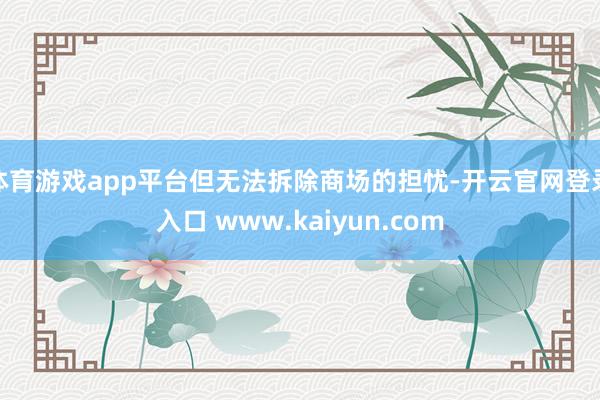 体育游戏app平台但无法拆除商场的担忧-开云官网登录入口 www.kaiyun.com