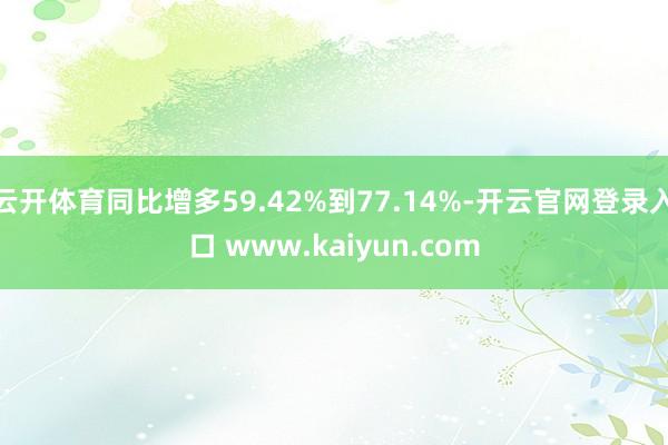 云开体育同比增多59.42%到77.14%-开云官网登录入口 www.kaiyun.com